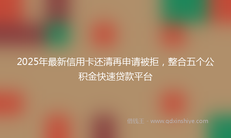 2025年最新信用卡还清再申请被拒，整合五个公积金快速贷款平台