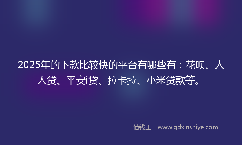 2025年的下款比较快的平台有哪些有：花呗、人人贷、平安i贷、拉卡拉、小米贷款等。
