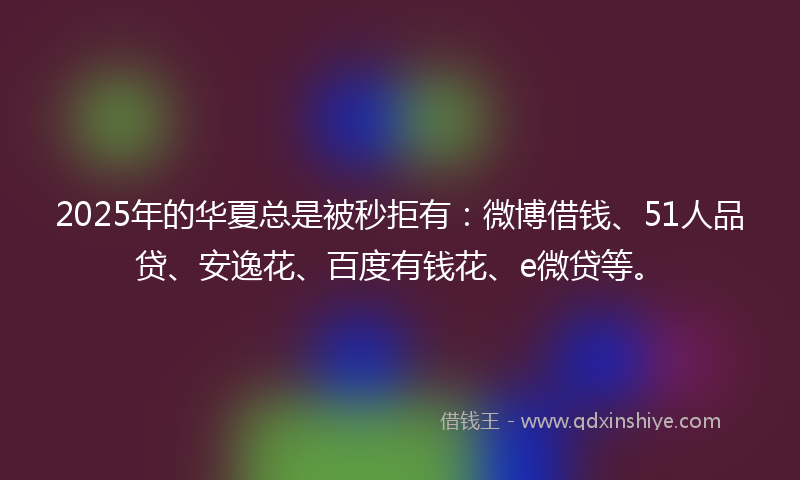 2025年的华夏总是被秒拒有：微博借钱、51人品贷、安逸花、百度有钱花、e微贷等。