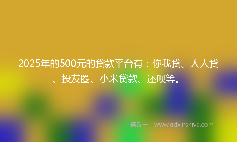 2025年的500元的贷款平台有：你我贷、人人贷、投友圈、小米贷款、还呗等。