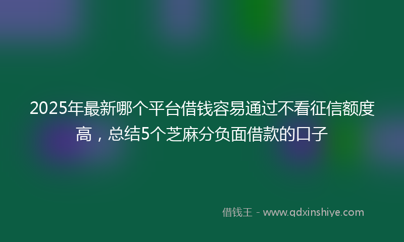 2025年最新哪个平台借钱容易通过不看征信额度高，总结5个芝麻分负面借款的口子