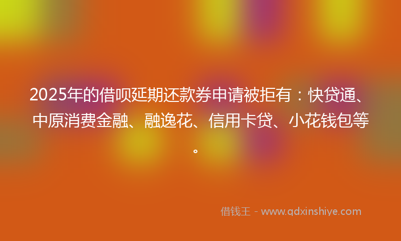 2025年的借呗延期还款券申请被拒有：快贷通、中原消费金融、融逸花、信用卡贷、小花钱包等。