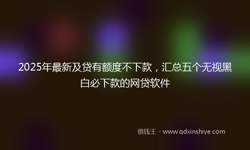 2025年最新及贷有额度不下款，汇总五个无视黑白必下款的网贷软件