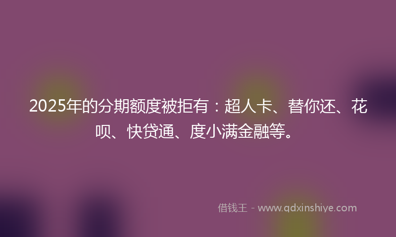 2025年的分期额度被拒有：超人卡、替你还、花呗、快贷通、度小满金融等。