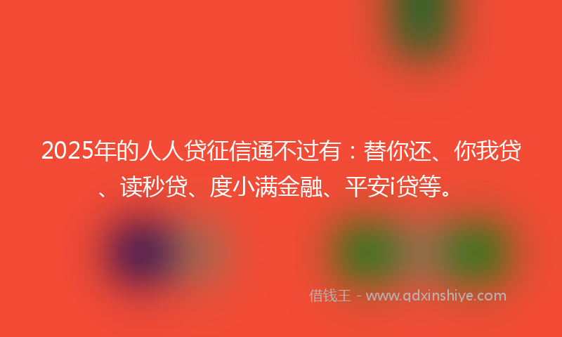 2025年的人人贷征信通不过有：替你还、你我贷、读秒贷、度小满金融、平安i贷等。