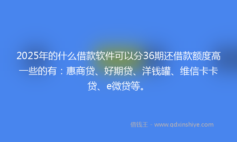 2025年的什么借款软件可以分36期还借款额度高一些的有：惠商贷、好期贷、洋钱罐、维信卡卡贷、e微贷等。
