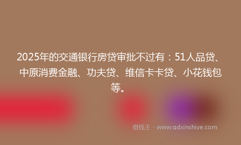 2025年的交通银行房贷审批不过有：51人品贷、中原消费金融、功夫贷、维信卡卡贷、小花钱包等。