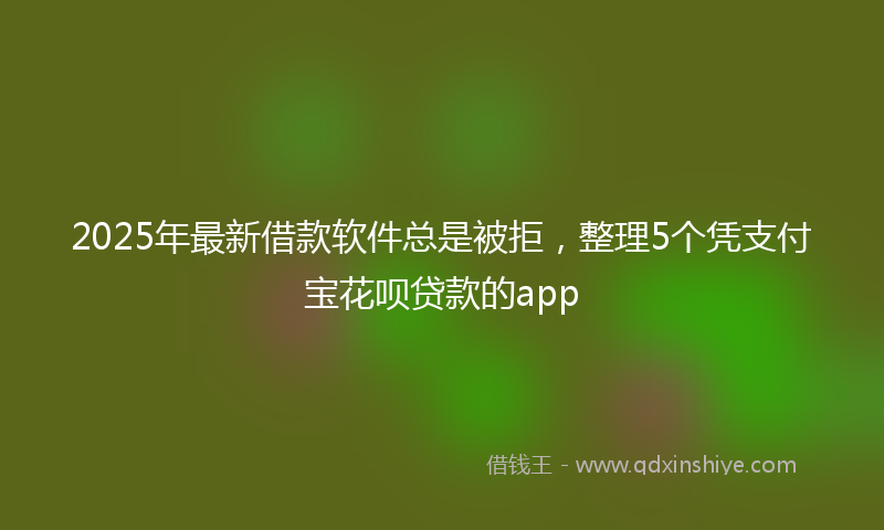 2025年最新借款软件总是被拒，整理5个凭支付宝花呗贷款的app