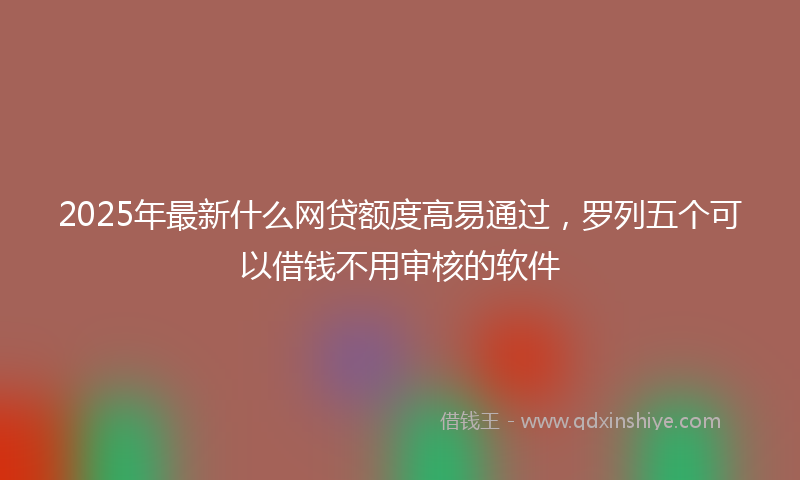 2025年最新什么网贷额度高易通过，罗列五个可以借钱不用审核的软件