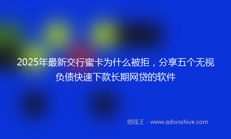 2025年最新交行蜜卡为什么被拒，分享五个无视负债快速下款长期网贷的软件
