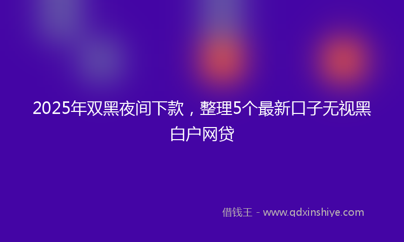 2025年双黑夜间下款，整理5个最新口子无视黑白户网贷