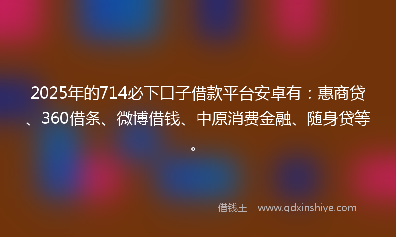 2025年的714必下口子借款平台安卓有：惠商贷、360借条、微博借钱、中原消费金融、随身贷等。