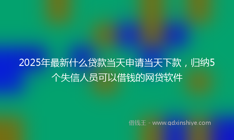 2025年最新什么贷款当天申请当天下款，归纳5个失信人员可以借钱的网贷软件