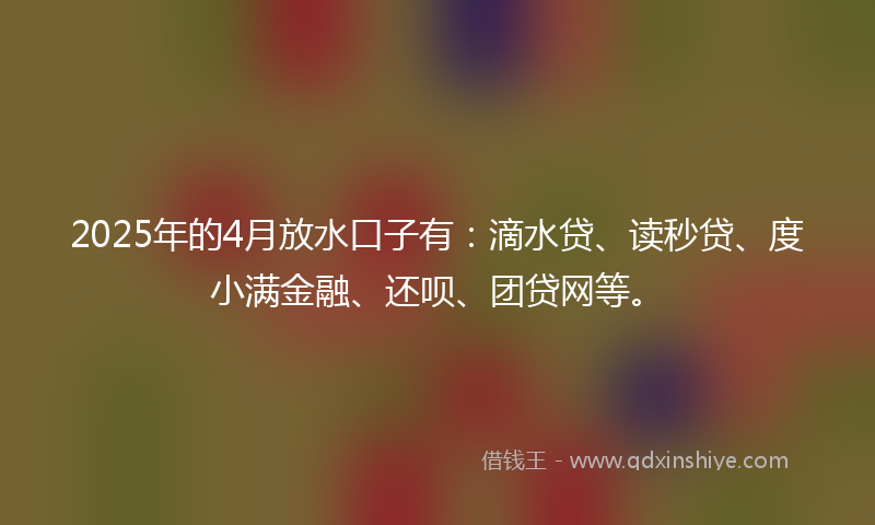 2025年的4月放水口子有：滴水贷、读秒贷、度小满金融、还呗、团贷网等。