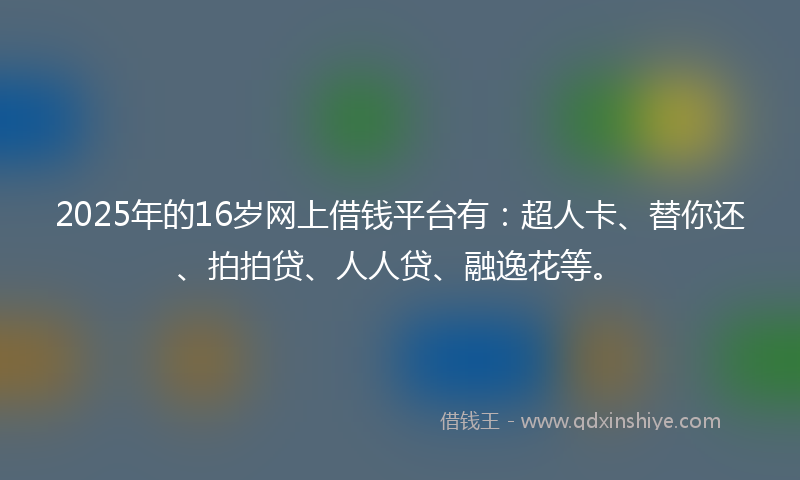 2025年的16岁网上借钱平台有：超人卡、替你还、拍拍贷、人人贷、融逸花等。