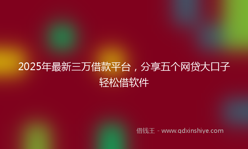 2025年最新三万借款平台，分享五个网贷大口子轻松借软件