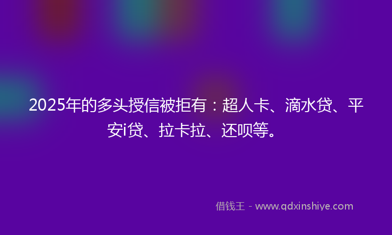 2025年的多头授信被拒有：超人卡、滴水贷、平安i贷、拉卡拉、还呗等。