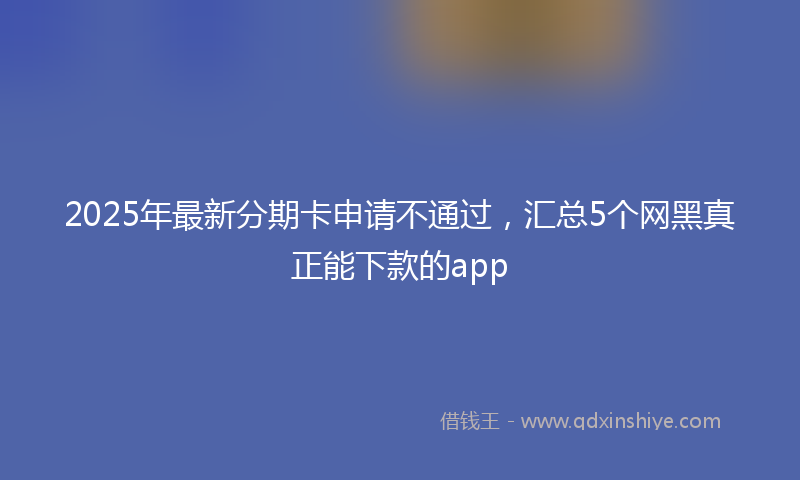 2025年最新分期卡申请不通过，汇总5个网黑真正能下款的app