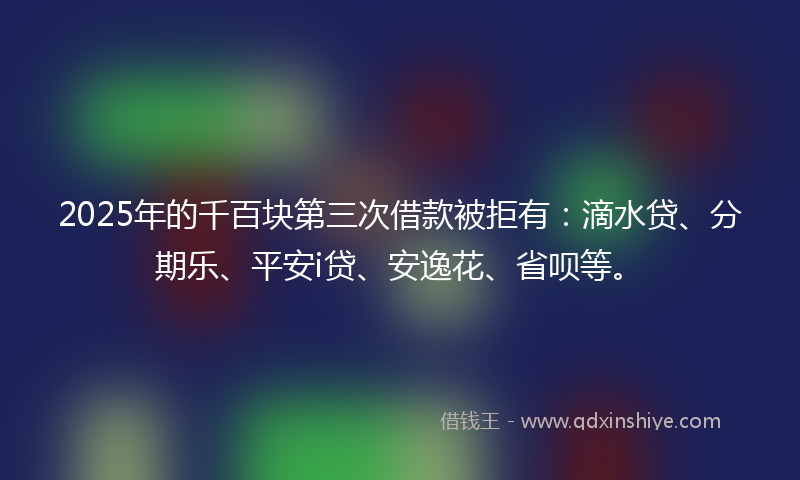 2025年的千百块第三次借款被拒有：滴水贷、分期乐、平安i贷、安逸花、省呗等。