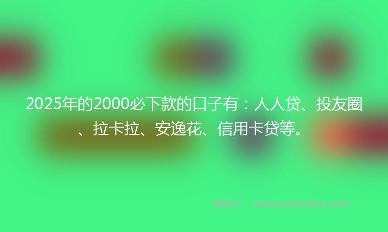 2025年的2000必下款的口子有：人人贷、投友圈、拉卡拉、安逸花、信用卡贷等。