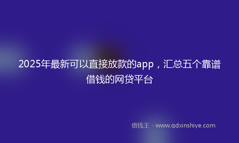 2025年最新可以直接放款的app，汇总五个靠谱借钱的网贷平台