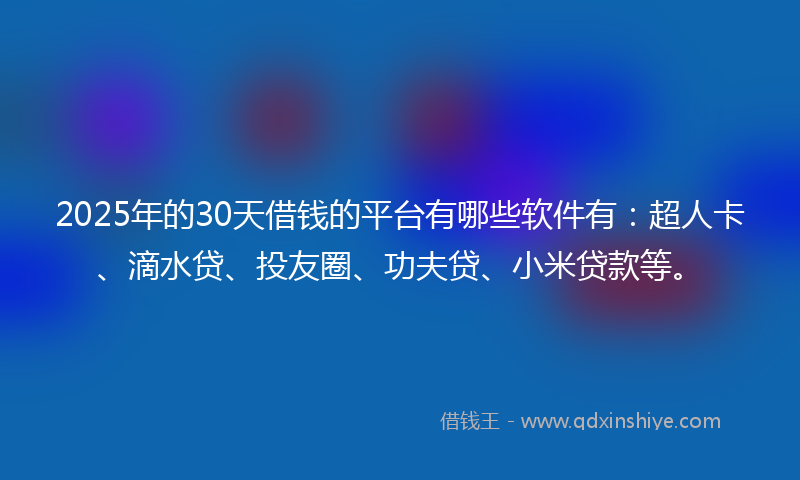 2025年的30天借钱的平台有哪些软件有：超人卡、滴水贷、投友圈、功夫贷、小米贷款等。