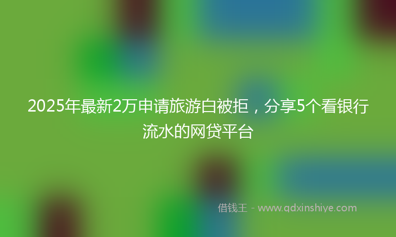 2025年最新2万申请旅游白被拒，分享5个看银行流水的网贷平台
