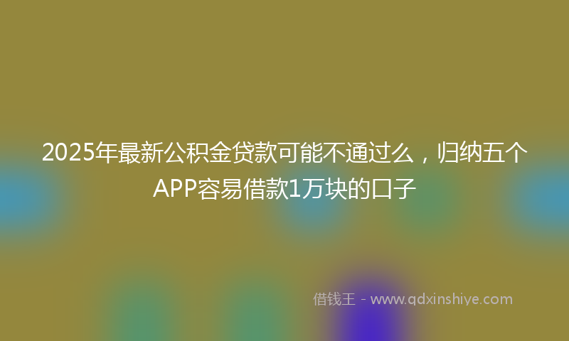 2025年最新公积金贷款可能不通过么，归纳五个APP容易借款1万块的口子