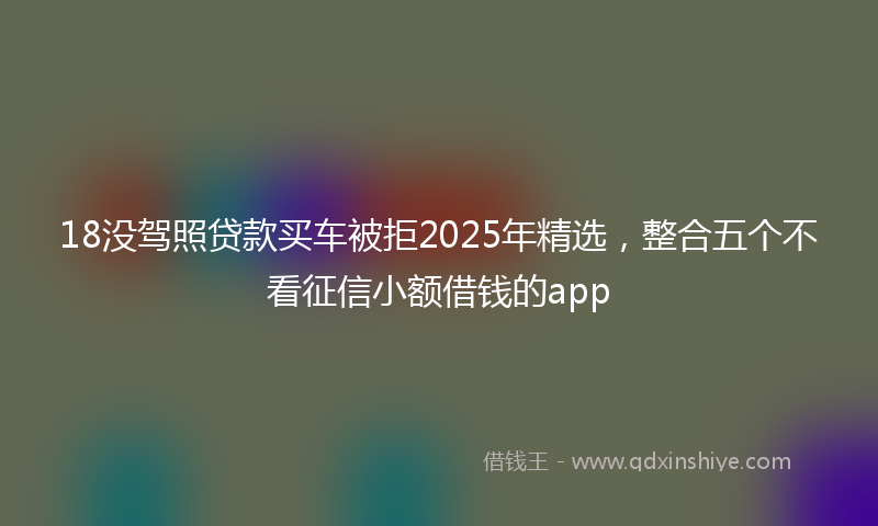 18没驾照贷款买车被拒2025年精选，整合五个不看征信小额借钱的app