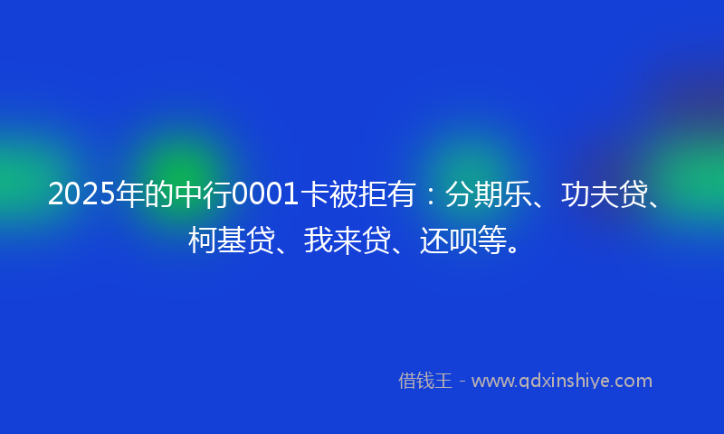 2025年的中行0001卡被拒有：分期乐、功夫贷、柯基贷、我来贷、还呗等。