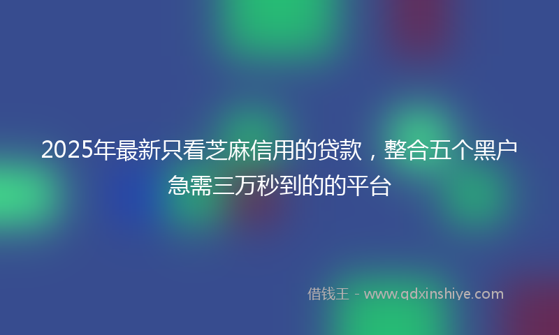 2025年最新只看芝麻信用的贷款，整合五个黑户急需三万秒到的的平台