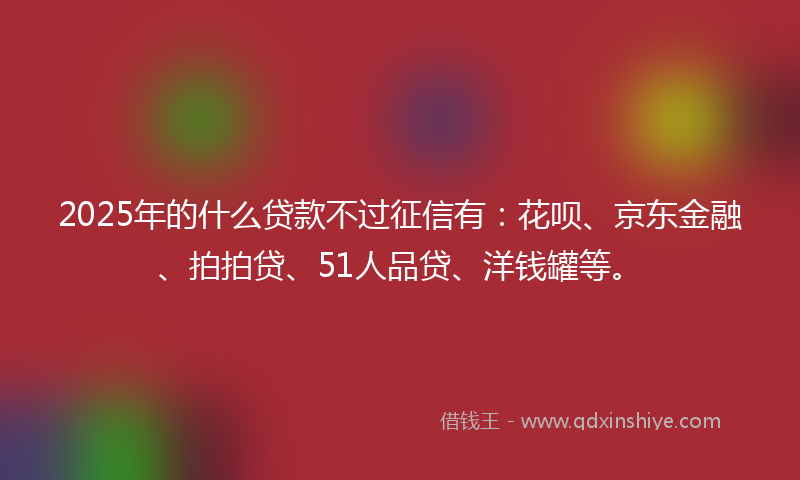 2025年的什么贷款不过征信有：花呗、京东金融、拍拍贷、51人品贷、洋钱罐等。