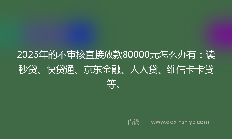 2025年的不审核直接放款80000元怎么办有：读秒贷、快贷通、京东金融、人人贷、维信卡卡贷等。