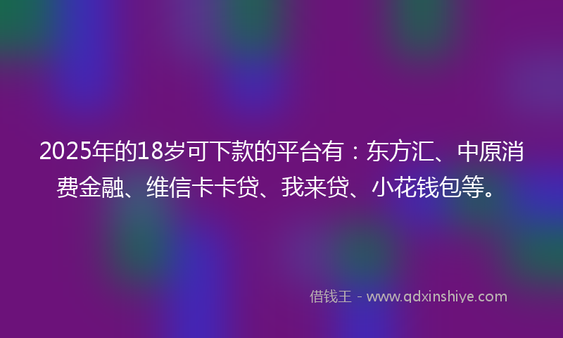 2025年的18岁可下款的平台有：东方汇、中原消费金融、维信卡卡贷、我来贷、小花钱包等。