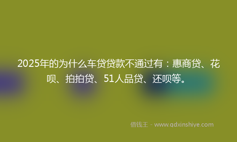 2025年的为什么车贷贷款不通过有：惠商贷、花呗、拍拍贷、51人品贷、还呗等。