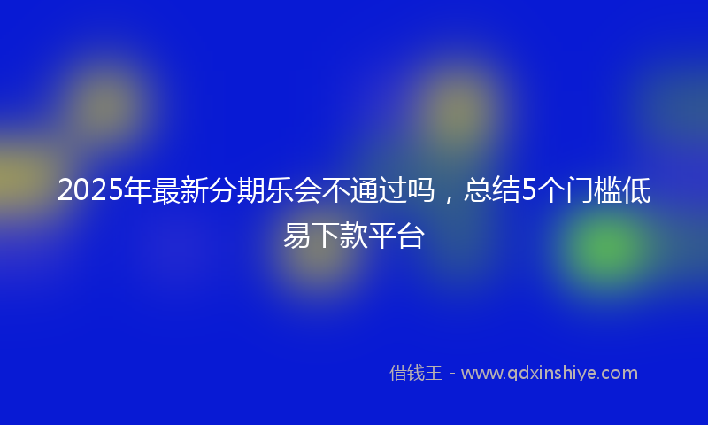 2025年最新分期乐会不通过吗，总结5个门槛低易下款平台