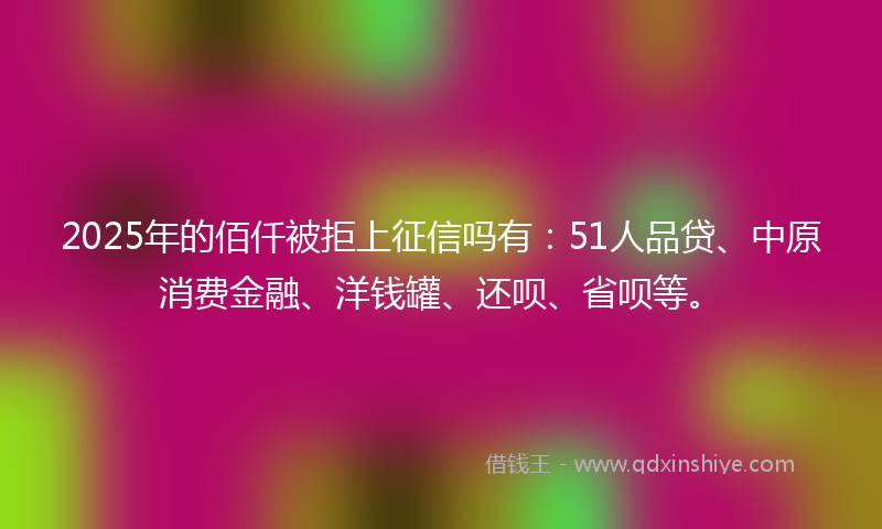 2025年的佰仟被拒上征信吗有：51人品贷、中原消费金融、洋钱罐、还呗、省呗等。