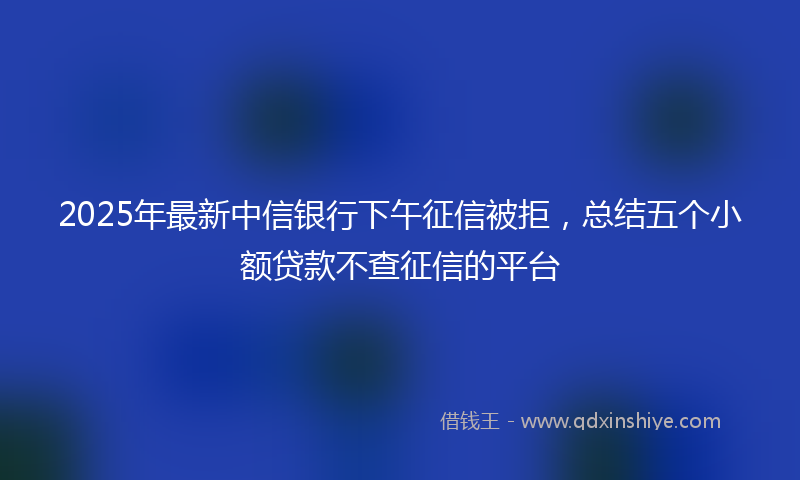 2025年最新中信银行下午征信被拒，总结五个小额贷款不查征信的平台