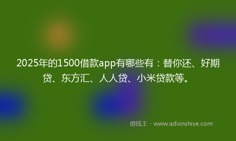 2025年的1500借款app有哪些有：替你还、好期贷、东方汇、人人贷、小米贷款等。