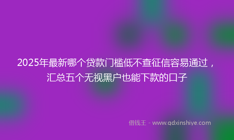 2025年最新哪个贷款门槛低不查征信容易通过，汇总五个无视黑户也能下款的口子