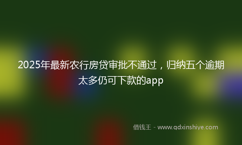 2025年最新农行房贷审批不通过，归纳五个逾期太多仍可下款的app