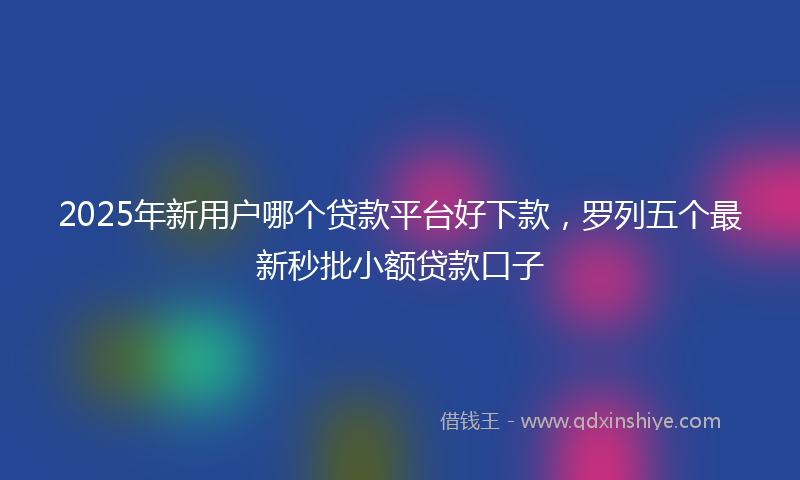2025年新用户哪个贷款平台好下款，罗列五个最新秒批小额贷款口子