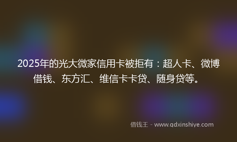 2025年的光大微家信用卡被拒有：超人卡、微博借钱、东方汇、维信卡卡贷、随身贷等。