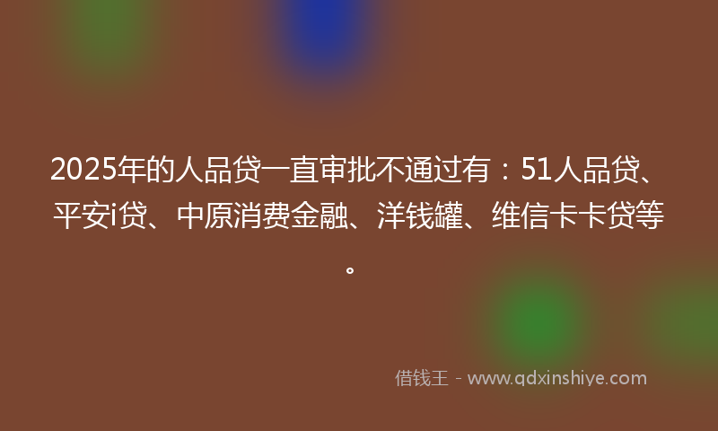 2025年的人品贷一直审批不通过有：51人品贷、平安i贷、中原消费金融、洋钱罐、维信卡卡贷等。