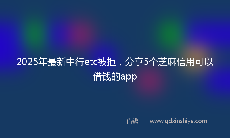 2025年最新中行etc被拒，分享5个芝麻信用可以借钱的app