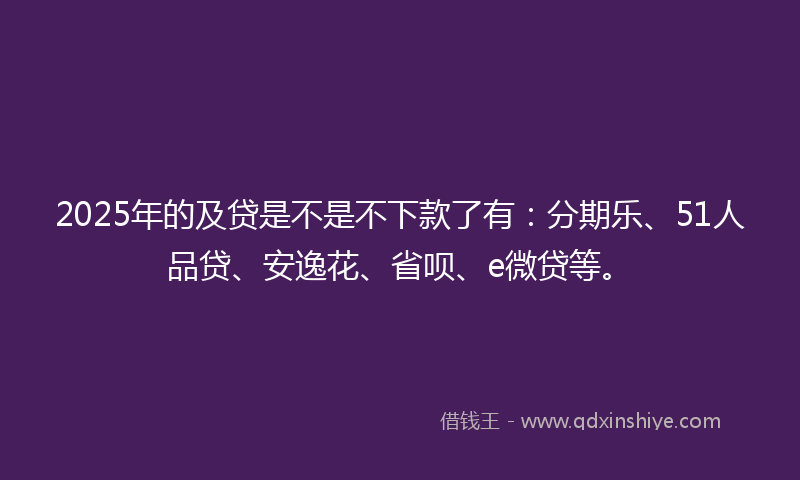 2025年的及贷是不是不下款了有：分期乐、51人品贷、安逸花、省呗、e微贷等。