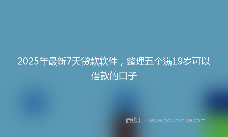 2025年最新7天贷款软件，整理五个满19岁可以借款的口子