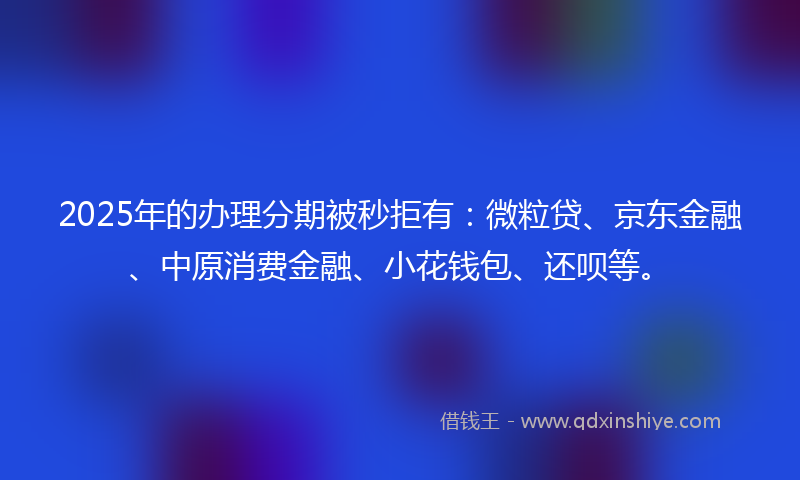 2025年的办理分期被秒拒有：微粒贷、京东金融、中原消费金融、小花钱包、还呗等。