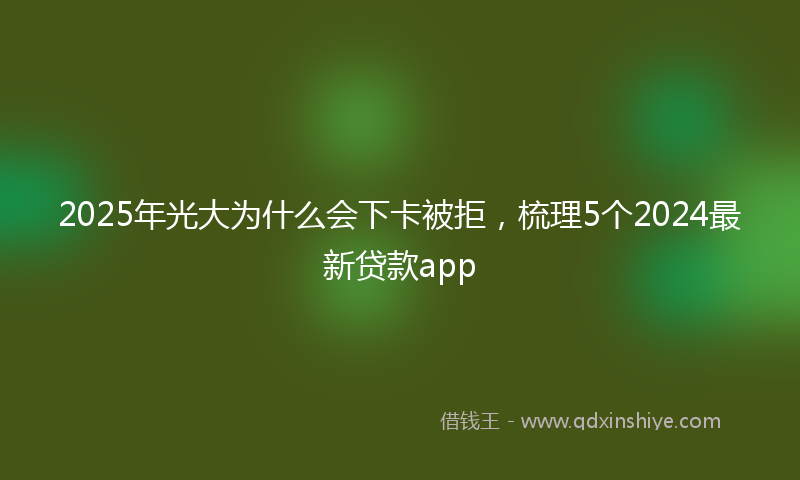2025年光大为什么会下卡被拒，梳理5个2024最新贷款app