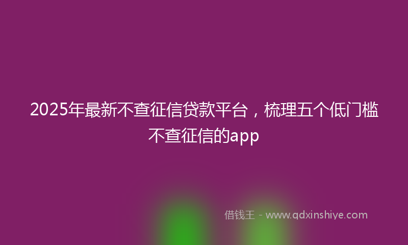 2025年最新不查征信贷款平台，梳理五个低门槛不查征信的app